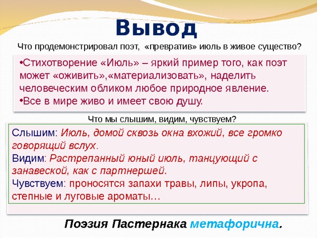 Вывод Что продемонстрировал поэт, «превратив» июль в живое существо? Стихотворение «Июль» – яркий пример того, как поэт может «оживить»,«материализовать», наделить человеческим обликом любое природное явление. Все в мире живо и имеет свою душу. Что мы слышим, видим, чувствуем? Слышим: Июль, домой сквозь окна вхожий, все громко говорящий вслух . Видим :  Растрепанный юный июль, танцующий с занавеской, как с партнершей . Чувствуем : проносятся запахи травы, липы, укропа, степные и луговые ароматы… Поэзия Пастернака метафорична . 