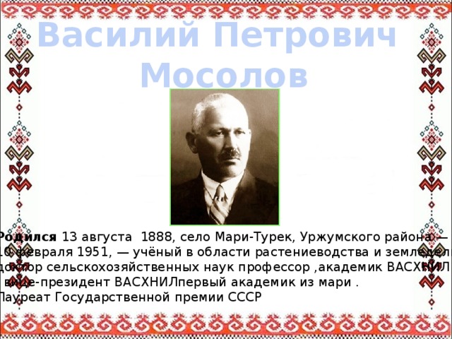 Василий Петрович Мосолов Родился 13 августа 1888, село Мари-Турек, Уржумского района — 10 февраля 1951, — учёный в области растениеводства и земледелия, доктор сельскохозяйственных наук профессор ,академик ВАСХНИЛ , вице-президент ВАСХНИЛпервый академик из мари . Лауреат Государственной премии СССР 