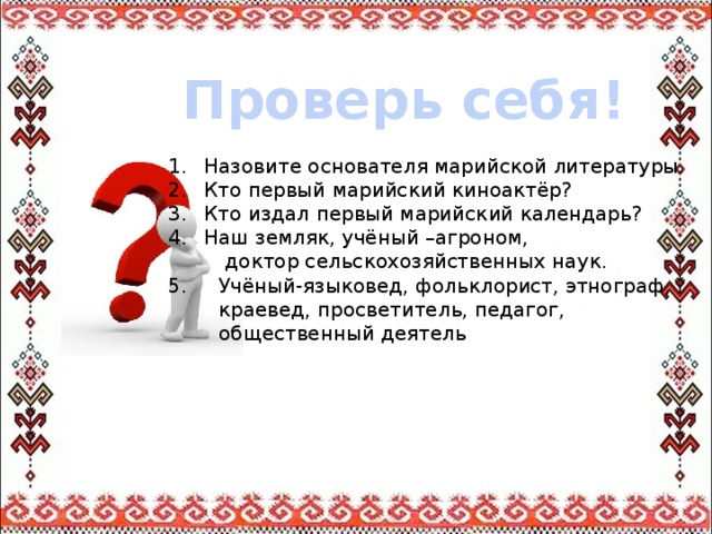 Проверь себя! Назовите основателя марийской литературы. Кто первый марийский киноактёр? Кто издал первый марийский календарь? Наш земляк, учёный –агроном,  доктор сельскохозяйственных наук. 5. Учёный-языковед, фольклорист, этнограф,  краевед, просветитель, педагог,  общественный деятель 