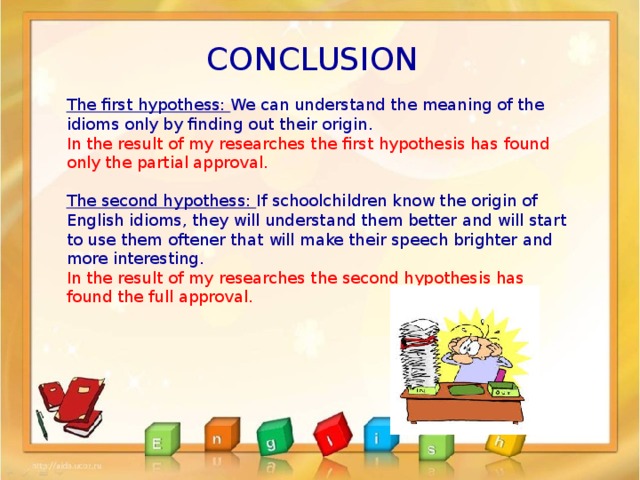 CONCLUSION The first hypothess: We can understand the meaning of the idioms only by finding out their origin . In the result of my researches the first hypothesis has found only the partial approval.  The second hypothess: If schoolchildren know the origin of English idioms, they will understand them better and will start to use them oftener that will make their speech brighter and more interesting. In the result of my researches the second hypothesis has found the full approval. 