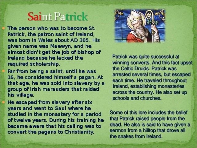 The person who was to become St. Patrick, the patron saint of Ireland, was born in Wales about AD 385. His given name was Maewyn, and he almost didn't get the job of bishop of Ireland because he lacked the required scholarship. Far from being a saint, until he was 16, he considered himself a pagan. At that age, he was sold into slavery by a group of Irish marauders that raided his village. He escaped from slavery after six years and went to Gaul where he studied in the monastery for a period of twelve years. During his training he became aware that his calling was to convert the pagans to Christianity.   Patrick was quite successful at winning converts. And this fact upset the Celtic Druids. Patrick was arrested several times, but escaped each time. He traveled throughout Ireland, establishing monasteries across the country. He also set up schools and churches. Some of this lore includes the belief that Patrick raised people from the dead. He also is said to have given a sermon from a hilltop that drove all the snakes from Ireland. 