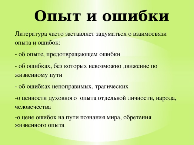 Опыт и ошибки Литература часто заставляет задуматься о взаимосвязи опыта и ошибок: - об опыте, предотвращающем ошибки - об ошибках, без которых невозможно движение по жизненному пути - об ошибках непоправимых, трагических -о ценности духовного опыта отдельной личности, народа, человечества -о цене ошибок на пути познания мира, обретения жизненного опыта 