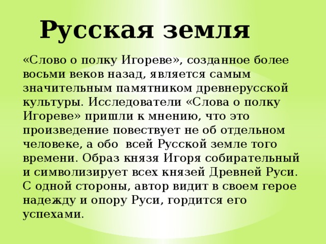 Русская земля «Слово о полку Игореве», созданное более восьми веков назад, является самым значительным памятником древнерусской культуры. Исследователи «Слова о полку Игореве» пришли к мнению, что это произведение повествует не об отдельном человеке, а обо всей Русской земле того времени. Образ князя Игоря собирательный и символизирует всех князей Древней Руси. С одной стороны, автор видит в своем герое надежду и опору Руси, гордится его успехами. 