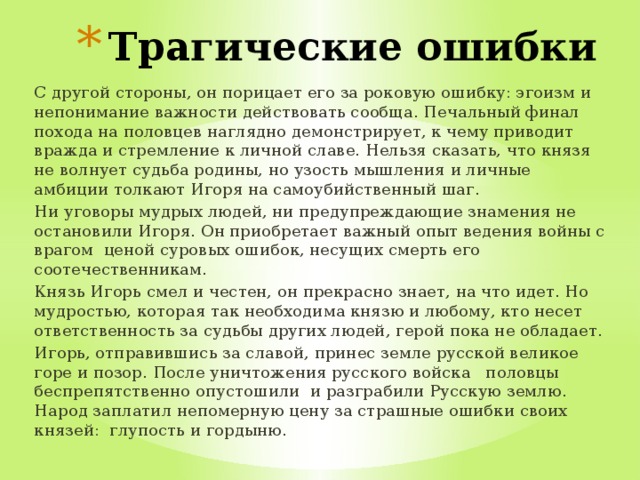 Трагические ошибки С другой стороны, он порицает его за роковую ошибку: эгоизм и непонимание важности действовать сообща. Печальный финал похода на половцев наглядно демонстрирует, к чему приводит вражда и стремление к личной славе. Нельзя сказать, что князя не волнует судьба родины, но узость мышления и личные амбиции толкают Игоря на самоубийственный шаг. Ни уговоры мудрых людей, ни предупреждающие знамения не остановили Игоря. Он приобретает важный опыт ведения войны с врагом ценой суровых ошибок, несущих смерть его соотечественникам. Князь Игорь смел и честен, он прекрасно знает, на что идет. Но мудростью, которая так необходима князю и любому, кто несет ответственность за судьбы других людей, герой пока не обладает. Игорь, отправившись за славой, принес земле русской великое горе и позор. После уничтожения русского войска половцы беспрепятственно опустошили и разграбили Русскую землю. Народ заплатил непомерную цену за страшные ошибки своих князей: глупость и гордыню. 