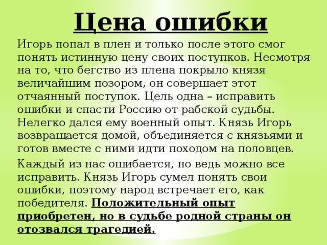  Цена ошибки Игорь попал в плен и только после этого смог понять истинную цену своих поступков. Несмотря на то, что бегство из плена покрыло князя величайшим позором, он совершает этот отчаянный поступок. Цель одна – исправить ошибки и спасти Россию от рабской судьбы. Нелегко дался ему военный опыт. Князь Игорь возвращается домой, объединяется с князьями и готов вместе с ними идти походом на половцев. Каждый из нас ошибается, но ведь можно все исправить. Князь Игорь сумел понять свои ошибки, поэтому народ встречает его, как победителя. Положительный опыт приобретен, но в судьбе родной страны он отозвался трагедией. 