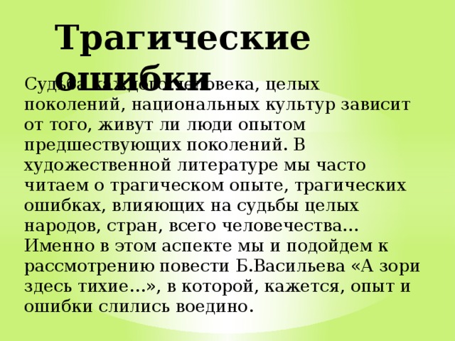 Трагические ошибки Судьба каждого человека, целых поколений, национальных культур зависит от того, живут ли люди опытом предшествующих поколений. В художественной литературе мы часто читаем о трагическом опыте, трагических ошибках, влияющих на судьбы целых народов, стран, всего человечества… Именно в этом аспекте мы и подойдем к рассмотрению повести Б.Васильева «А зори здесь тихие…», в которой, кажется, опыт и ошибки слились воедино. 