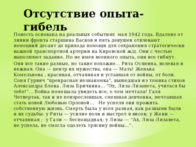 Отсутствие опыта-гибель Повесть основана на реальных событиях мая 1942 года. Вдалеке от линии фронта старшина Васков и пять девушек отвлекают немецкий десант до прихода помощи для сохранения стратегически важной транспортной артерии на Кировской ж/д. Они с честью выполняют задание. Но не имея военного опыта, они все гибнут. Они все такие разные, но такие похожие… Рита Осянина, волевая и нежная. Она — центр их мужества, она — Мать! Женька Комелькова , красивая, отчаянная и уставшая от войны, от боли. Соня Гурвич “прекрасная незнакомка”, вышедшая из томика стихов Александра Блока. Лиза Бричкина... “Эх, Лиза-Лизавета, учиться бы тебе!”... Война помешала увидеть все, о чем мечтала! Галя Четвертак, так и не повзрослевшая, смешная девчонка, мечтавшая стать новой Любовью Орловой… Не успели они прожить собственную жизнь. Смерть была у всех разная, как разными были и их судьбы: у Риты — усилие воли и выстрел в висок; у Жени — отчаянная ; у Гали — беспощадная; у Лизы — “Ах, Лиза-Лизавета, не успела, не смогла одолеть трясину войны...”. 