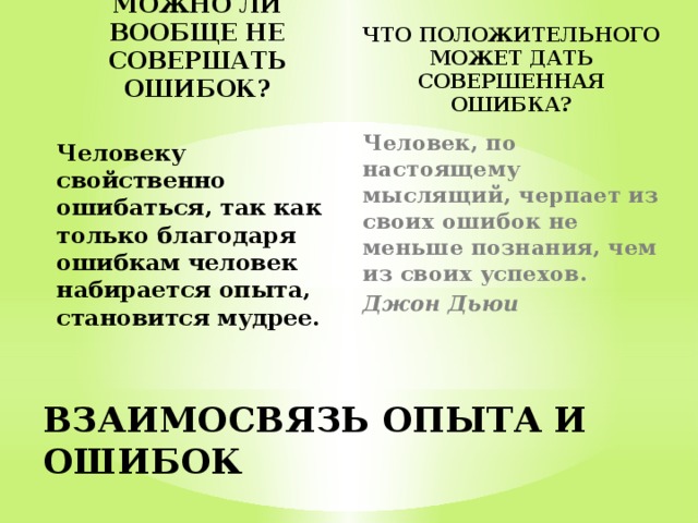 МОЖНО ЛИ ВООБЩЕ НЕ СОВЕРШАТЬ ОШИБОК? ЧТО ПОЛОЖИТЕЛЬНОГО МОЖЕТ ДАТЬ СОВЕРШЕННАЯ ОШИБКА? Человеку свойственно ошибаться, так как только благодаря ошибкам человек набирается опыта, становится мудрее. Человек, по настоящему мыслящий, черпает из своих ошибок не меньше познания, чем из своих успехов.  Джон Дьюи    ВЗАИМОСВЯЗЬ ОПЫТА И ОШИБОК 