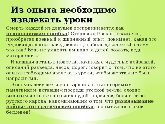 Из опыта необходимо извлекать уроки Смерть каждой из девушек воспринимается как непоправимая ошибка ! Старшина Васков, сражаясь, приобретая военный и жизненный опыт, понимает, какая это чудовищная несправедливость, гибель девочек: «Почему это так? Ведь не умирать им надо, а детей рожать, ведь матери они!»  И каждая деталь в повести, начиная с чудесных пейзажей, описаний разъезда, лесов, дорог, говорит о том, что из этого опыта необходимо извлекать уроки, чтобы жертвы не были напрасными.  Эти пять девушек и их старшина стоят незримым памятником, вставшим посреди русской земли, словно вылитым из тысяч похожих судеб, подвигов, боли и силы русского народа, напоминающим о том, что развязывание войны- это трагическая ошибка , а опыт защитников бесценен! 