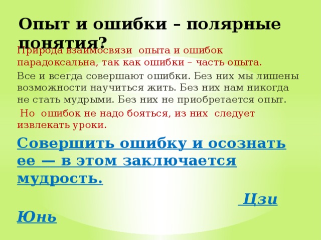 Опыт и ошибки – полярные понятия? Природа взаимосвязи опыта и ошибок парадоксальна, так как ошибки – часть опыта. Все и всегда совершают ошибки. Без них мы лишены возможности научиться жить. Без них нам никогда не стать мудрыми. Без них не приобретается опыт.  Но ошибок не надо бояться, из них следует извлекать уроки. Совершить ошибку и осознать ее — в этом заключается мудрость.   Цзи Юнь  