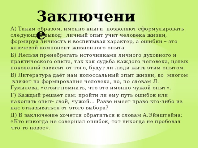 Заключение А) Таким образом, именно книги позволяют сформулировать следующий вывод: личный опыт учит человека жизни, формируя личность и воспитывая характер, а ошибки – это ключевой компонент жизненного опыта. Б) Нельзя пренебрегать источниками личного духовного и практического опыта, так как судьба каждого человека, целых поколений зависит от того, будут ли люди жить этим опытом. В) Литература даёт нам колоссальный опыт жизни, во многом влияет на формирование человека, но, по словам Л. Гумилева, «стоит помнить, что это именно чужой опыт». Г) Каждый решает сам: пройти ли ему путь ошибок или накопить опыт- свой, чужой… Разве имеет право кто-либо из нас отказываться от этого выбора? Д) В заключение хочется обратиться к словам А.Эйнштейна: «Кто никогда не совершал ошибок, тот никогда не пробовал что-то новое». 
