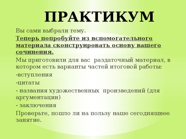  ПРАКТИКУМ Вы сами выбрали тему. Теперь попробуйте из вспомогательного материала сконструировать основу вашего сочинения. Мы приготовили для вас раздаточный материал, в котором есть варианты частей итоговой работы: -вступления -цитаты - названия художественных произведений (для аргументации) - заключения Проверьте, пошло ли на пользу наше сегодняшнее занятие. 