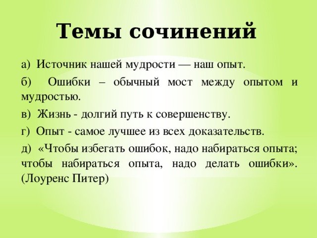 Темы сочинений а) Источник нашей мудрости — наш опыт. б) Ошибки – обычный мост между опытом и мудростью. в) Жизнь - долгий путь к совершенству. г) Опыт - самое лучшее из всех доказательств. д) «Чтобы избегать ошибок, надо набираться опыта; чтобы набираться опыта, надо делать ошибки». (Лоуренс Питер) 