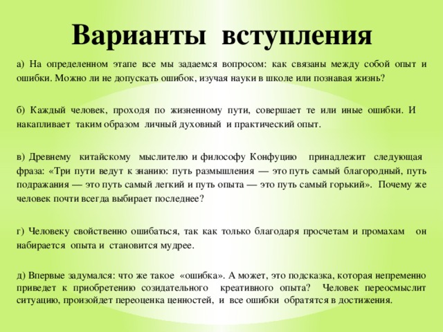 Варианты вступления а) На определенном этапе все мы задаемся вопросом: как связаны между собой опыт и ошибки. Можно ли не допускать ошибок, изучая науки в школе или познавая жизнь? б) Каждый человек, проходя по жизненному пути, совершает те или иные ошибки. И накапливает таким образом личный духовный и практический опыт. в) Древнему китайскому мыслителю и философу Конфуцию принадлежит следующая фраза: « Три пути ведут к знанию: путь размышления — это путь самый благородный, путь подражания — это путь самый легкий и путь опыта — это путь самый горький». Почему же человек почти всегда выбирает последнее? г) Человеку свойственно ошибаться, так как только благодаря просчетам и промахам он набирается опыта и становится мудрее. д) Впервые задумался: что же такое «ошибка». А может, это подсказка, которая непременно приведет к приобретению созидательного креативного опыта? Человек переосмыслит ситуацию, произойдет переоценка ценностей, и все ошибки обратятся в достижения. 