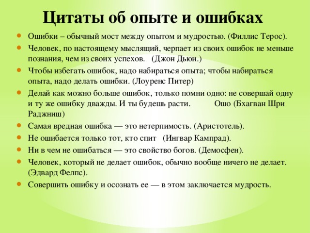 Цитаты об опыте и ошибках Ошибки – обычный мост между опытом и мудростью. (Филлис Терос). Человек, по настоящему мыслящий, черпает из своих ошибок не меньше познания, чем из своих успехов. (Джон Дьюи.) Чтобы избегать ошибок, надо набираться опыта; чтобы набираться опыта, надо делать ошибки. (Лоуренс Питер) Делай как можно больше ошибок, только помни одно: не совершай одну и ту же ошибку дважды. И ты будешь расти. Ошо (Бхагван Шри Раджниш) Самая вредная ошибка — это нетерпимость. (Аристотель). Не ошибается только тот, кто спит (Ингвар Кампрад). Ни в чем не ошибаться — это свойство богов. (Демосфен). Человек, который не делает ошибок, обычно вообще ничего не делает. (Эдвард Фелпс). Совершить ошибку и осознать ее — в этом заключается мудрость. 