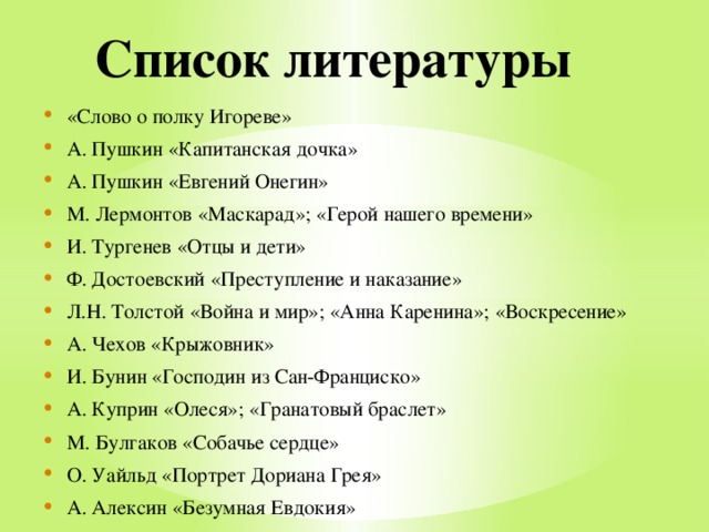 Список литературы «Слово о полку Игореве» А. Пушкин «Капитанская дочка» А. Пушкин «Евгений Онегин» М. Лермонтов «Маскарад»; «Герой нашего времени» И. Тургенев «Отцы и дети» Ф. Достоевский «Преступление и наказание» Л.Н. Толстой «Война и мир»; «Анна Каренина»; «Воскресение» А. Чехов «Крыжовник» И. Бунин «Господин из Сан-Франциско» А. Куприн «Олеся»; «Гранатовый браслет» М. Булгаков «Собачье сердце» О. Уайльд «Портрет Дориана Грея» А. Алексин «Безумная Евдокия» 