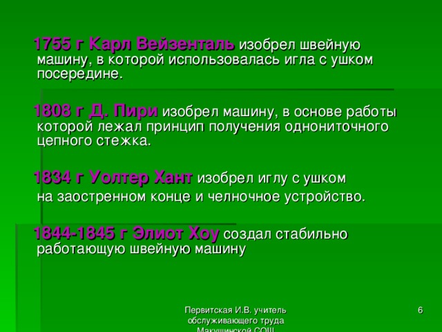  1755 г Карл Вейзенталь изобрел швейную машину, в которой использовалась игла с ушком посередине.  1808 г Д. Пири изобрел машину, в основе работы которой лежал принцип получения однониточного цепного стежка.  1834 г Уолтер Хант изобрел иглу с ушком  на заостренном конце и челночное устройство.  1844-1845 г Элиот Хоу создал стабильно работающую швейную машину Первитская И.В. учитель обслуживающего труда Макушинской СОШ  