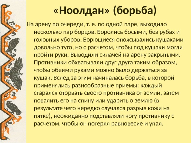 «Ноолдан» (борьба) На арену по очереди, т. е. по одной паре, выходило несколько пар борцов. Боролись босыми, без рубах и головных уборов. Борющиеся опоясывались кушаками довольно туго, но с расчетом, чтобы под кушаки могли пройти руки. Выводили силачей на арену закрытыми. Противники обхватывали друг друга таким образом, чтобы обеими руками можно было держаться за кушак. Вслед за этим начиналась борьба, в которой применялись разнообразные приемы: каждый старался оторвать своего противника от земли, затем повалить его на спину или ударить о землю (в результате чего нередко случался разрыв кожи на пятке), неожиданно подставляли ногу противнику с расчетом, чтобы он потерял равновесие и упал. 