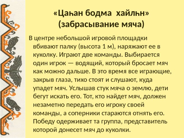 «Цаһан бодма хайлһн»  (забрасывание мяча)  В центре небольшой игровой площадки вбивают палку (высота 1 м), наряжают ее в куколку. Играют две команды. Выбирается один игрок — водящий, который бросает мяч как можно дальше. В это время все играющие, закрыв глаза, тихо стоят и слушают, куда упадет мяч. Услышав стук мяча о землю, дети бегут искать его. Тот, кто найдет мяч, должен незаметно передать его игроку своей команды, а соперники стараются отнять его. Победу одерживает та группа, представитель которой донесет мяч до куколки. 