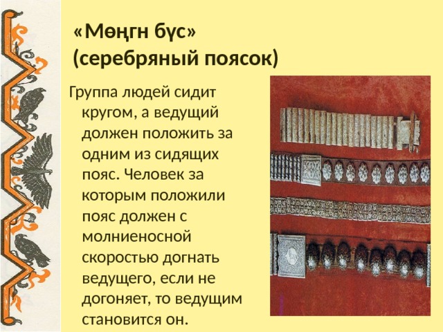 «Мөңгн бүс»  (серебряный поясок) Группа людей сидит кругом, а ведущий должен положить за одним из сидящих пояс. Человек за которым положили пояс должен с молниеносной скоростью догнать ведущего, если не догоняет, то ведущим становится он. 