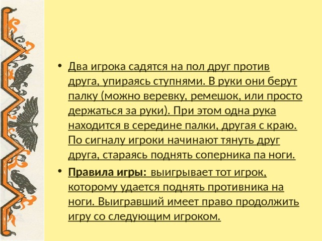 «Мод татл һн»  ( перетягивание палки)      Два игрока садятся на пол друг против друга, упираясь ступнями. В руки они берут палку (можно веревку, ремешок, или просто держаться за руки). При этом одна рука находится в середине палки, другая с краю. По сигналу игроки начинают тянуть друг друга, стараясь поднять со­перника па ноги. Правила игры:  выигрывает тот игрок, которому удается поднять противника на ноги. Выигравший имеет право продолжить игру со следующим игроком. 