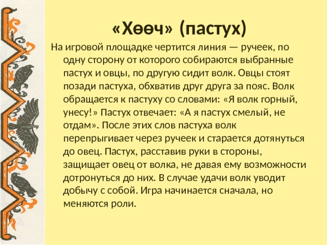«Хѳѳч» (пастух) На игровой площадке чертится линия — ручеек, по одну сторону от которого собираются выбранные пастух и овцы, по другую сидит волк. Овцы стоят позади пастуха, обхватив друг друга за пояс. Волк обращается к пастуху со словами: «Я волк горный, унесу!» Пастух отвечает: «А я пастух смелый, не отдам». После этих слов пастуха волк перепрыгивает через ручеек и старается дотянуться до овец. Пастух, расставив руки в стороны, защищает овец от волка, не давая ему возможности дотронуться до них. В случае удачи волк уводит добычу с собой. Игра начинается сначала, но меняются роли. 
