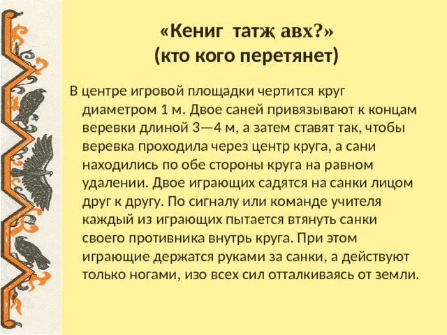 «Кениг тат җ авх?»  (кто кого перетянет) В центре игровой площадки чертится круг диаметром 1 м. Двое саней привязывают к концам веревки длиной 3—4 м, а затем ставят так, чтобы веревка проходила через центр круга, а сани находились по обе стороны круга на равном удалении. Двое играющих садятся на санки лицом друг к другу. По сигналу или команде учителя каждый из играющих пытается втянуть санки своего противника внутрь круга. При этом играющие держатся руками за санки, а действуют только ногами, изо всех сил отталкиваясь от земли. 