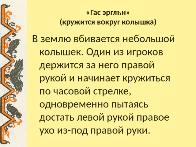 «Гас эргл һ н»  (кружится вокруг колышка) В землю вбивается небольшой колышек. Один из игроков держится за него правой рукой и начинает кружиться по часовой стрелке, одновременно пытаясь достать левой рукой правое ухо из-под правой руки. 