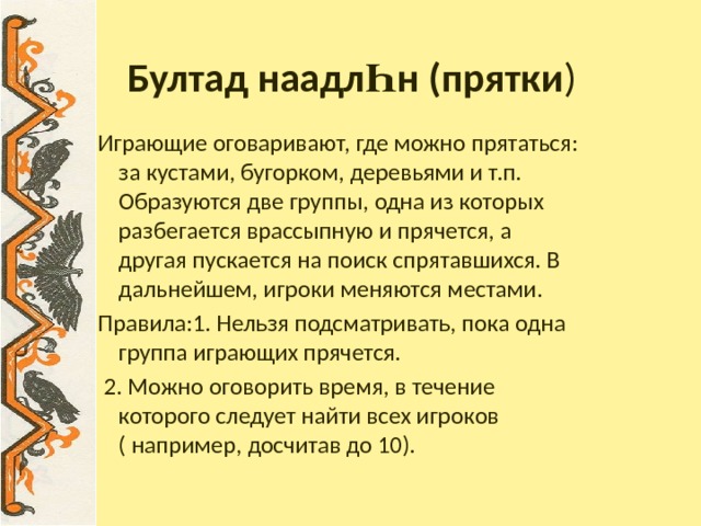 Бултад наадл Һ н (прятки ) Играющие оговаривают, где можно прятаться: за кустами, бугорком, деревьями и т.п. Образуются две группы, одна из которых разбегается врассыпную и прячется, а другая пускается на поиск спрятавшихся. В дальнейшем, игроки меняются местами. Правила:1. Нельзя подсматривать, пока одна группа играющих прячется.  2. Можно оговорить время, в течение которого следует найти всех игроков ( например, досчитав до 10). 