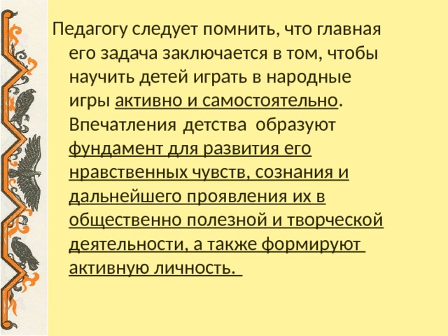 Педагогу следует помнить, что главная его задача заключается в том, чтобы научить детей играть в народные игры активно и самостоятельно . Впечатления детства образуют фундамент для развития его нравственных чувств, сознания и дальнейшего проявления их в общественно полезной и творческой деятельности, а также формируют активную личность.  