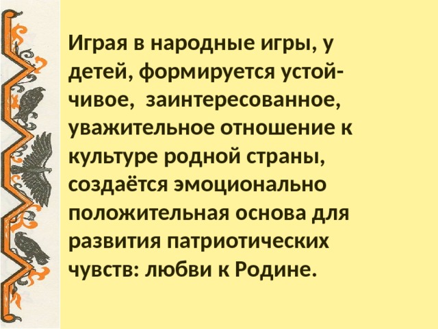 Играя в народные игры, у детей, формируется устой-  чивое, заинтересованное, уважительное отношение к культуре родной страны, создаётся эмоционально положительная основа для развития патриотических чувств: любви к Родине.    