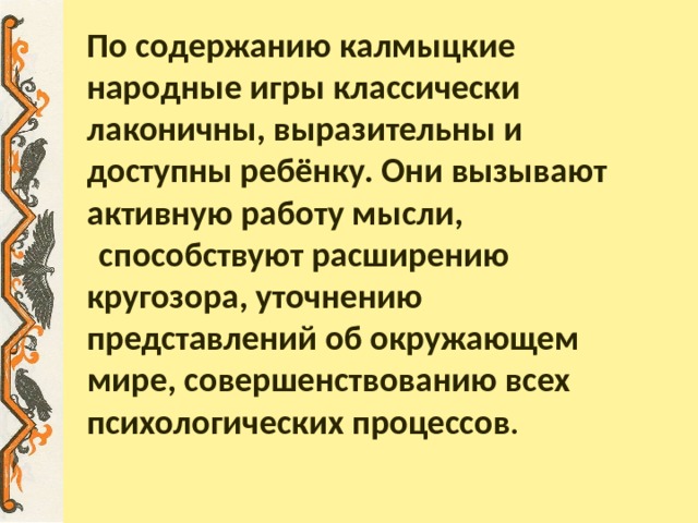 По содержанию калмыцкие народные игры классически лаконичны, выразительны и доступны ребёнку. Они вызывают активную работу мысли,   способствуют расширению кругозора, уточнению представлений об окружающем мире, совершенствованию всех психологических процессов . 
