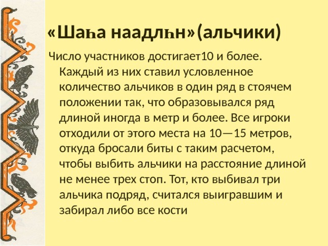 «Ша һ а наадл һ н»(альчики) Число участников достигает10 и более. Каждый из них ставил условленное количество альчиков в один ряд в стоячем положении так, что образовывался ряд длиной иногда в метр и более. Все игроки отходили от этого места на 10—15 метров, откуда бросали биты с таким расчетом, чтобы выбить альчики на расстояние длиной не менее трех стоп. Тот, кто выбивал три альчика подряд, считался выигравшим и забирал либо все кости 