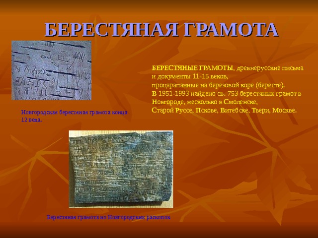 БЕРЕСТЯНАЯ  ГРАМОТА БЕРЕСТЯНЫЕ ГРАМОТЫ, древнерусские письма и документы 11-15 веков, процарапанные на березовой коре (бересте). В 1951-1993 найдено св. 753 берестяных грамот в Новгороде, несколько в Смоленске, Старой Руссе, Пскове, Витебске, Твери, Москве. Новгородская берестяная грамота конца 12 века. Берестяная грамота из Новгородских раскопок  