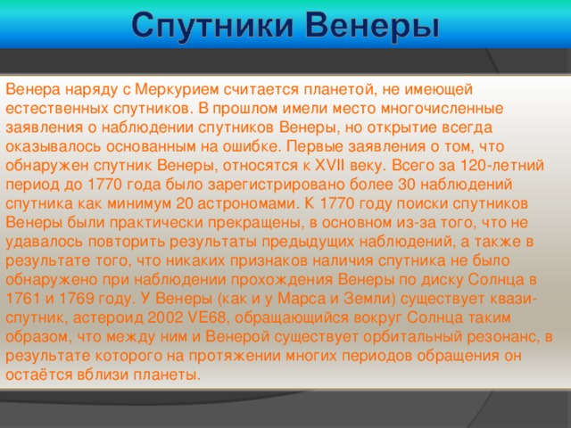 Венера наряду с Меркурием считается планетой, не имеющей естественных спутников. В прошлом имели место многочисленные заявления о наблюдении спутников Венеры, но открытие всегда оказывалось основанным на ошибке. Первые заявления о том, что обнаружен спутник Венеры, относятся к XVII веку. Всего за 120-летний период до 1770 года было зарегистрировано более 30 наблюдений спутника как минимум 20 астрономами. К 1770 году поиски спутников Венеры были практически прекращены, в основном из-за того, что не удавалось повторить результаты предыдущих наблюдений, а также в результате того, что никаких признаков наличия спутника не было обнаружено при наблюдении прохождения Венеры по диску Солнца в 1761 и 1769 году. У Венеры (как и у Марса и Земли) существует квази-спутник, астероид 2002 VE68, обращающийся вокруг Солнца таким образом, что между ним и Венерой существует орбитальный резонанс, в результате которого на протяжении многих периодов обращения он остаётся вблизи планеты. 