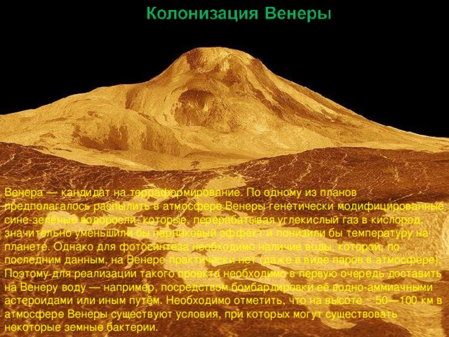 Венера — кандидат на терраформирование. По одному из планов предполагалось распылить в атмосфере Венеры генетически модифицированные сине-зелёные водоросли, которые, перерабатывая углекислый газ в кислород, значительно уменьшили бы парниковый эффект и понизили бы температуру на планете. Однако для фотосинтеза необходимо наличие воды, которой, по последним данным, на Венере практически нет (даже в виде паров в атмосфере). Поэтому для реализации такого проекта необходимо в первую очередь доставить на Венеру воду — например, посредством бомбардировки её водно-аммиачными астероидами или иным путём. Необходимо отметить, что на высоте ~ 50—100 км в атмосфере Венеры существуют условия, при которых могут существовать некоторые земные бактерии. 