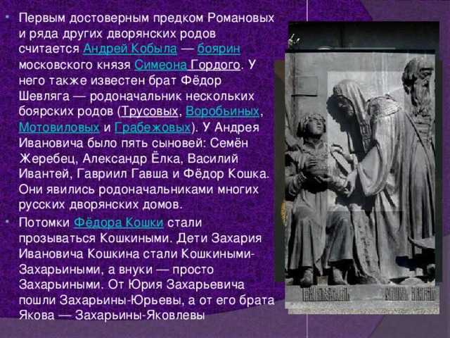 Первым достоверным предком Романовых и ряда других дворянских родов считается Андрей Кобыла  — боярин московского князя Симеона Гордого . У него также известен брат Фёдор Шевляга — родоначальник нескольких боярских родов ( Трусовых , Воробьиных , Мотовиловых и Грабежовых ). У Андрея Ивановича было пять сыновей: Семён Жеребец, Александр Ёлка, Василий Ивантей, Гавриил Гавша и Фёдор Кошка. Они явились родоначальниками многих русских дворянских домов. Потомки Фёдора Кошки