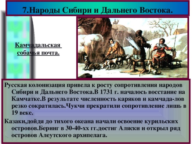 7.Народы Сибири и Дальнего Востока. Камчадальская собачья почта. Русская колонизация привела к росту сопротивления народов Сибири и Дальнего Востока.В 1731 г. началось восстание на Камчатке.В результате численность каряков и камчада-лов резко сократилась.Чукчи прекратили сопротивление лишь в 19 веке. Казаки,дойдя до тихого океана начали освоение курильских островов.Беринг в 30-40-хх гг.достиг Аляски и открыл ряд островов Алеутского архипелага.