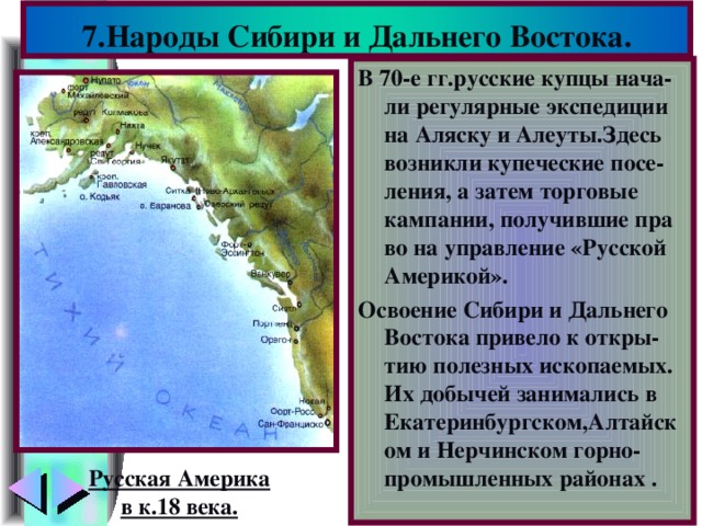 7.Народы Сибири и Дальнего Востока. В 70-е гг.русские купцы нача-ли регулярные экспедиции на Аляску и Алеуты.Здесь возникли купеческие посе-ления, а затем торговые кампании, получившие пра во на управление «Русской Америкой». Освоение Сибири и Дальнего Востока привело к откры-тию полезных ископаемых. Их добычей занимались в Екатеринбургском,Алтайском и Нерчинском горно-промышленных районах . Русская Америка в к.18 века.