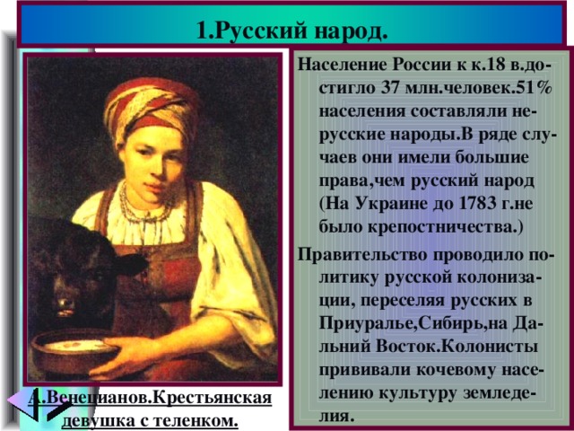 1.Русский народ. Население России к к.18 в.до- стигло 37 млн.человек.51% населения составляли не-русские народы.В ряде слу-чаев они имели большие права,чем русский народ (На Украине до 1783 г.не было крепостничества.) Правительство проводило по-литику русской колониза-ции, переселяя русских в Приуралье,Сибирь,на Да-льний Восток.Колонисты прививали кочевому насе-лению культуру земледе-лия. А.Венецианов.Крестьянская девушка с теленком.
