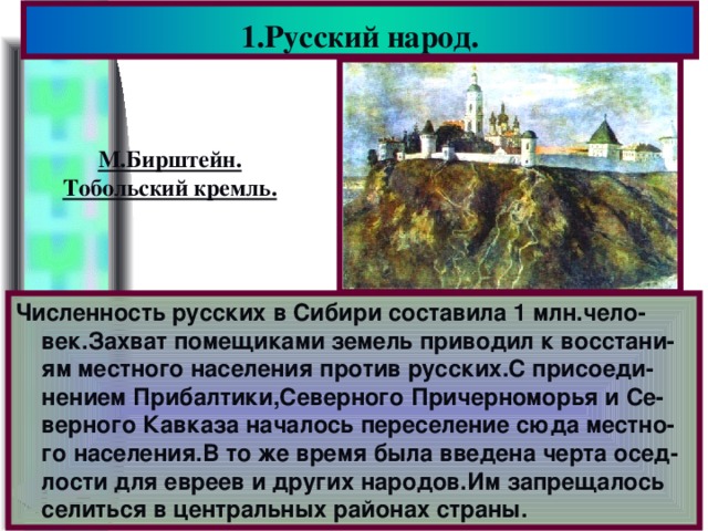 1.Русский народ. М.Бирштейн. Тобольский кремль. Численность русских в Сибири составила 1 млн.чело-век.Захват помещиками земель приводил к восстани-ям местного населения против русских.С присоеди-нением Прибалтики,Северного Причерноморья и Се-верного Кавказа началось переселение сюда местно-го населения.В то же время была введена черта осед-лости для евреев и других народов.Им запрещалось селиться в центральных районах страны.