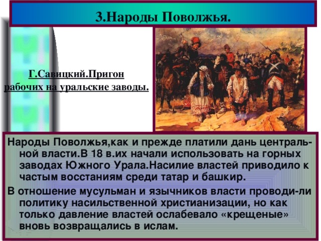 3.Народы Поволжья. Г.Савицкий.Пригон рабочих на уральские заводы. Народы Поволжья,как и прежде платили дань централь-ной власти.В 18 в.их начали использовать на горных заводах Южного Урала.Насилие властей приводило к частым восстаниям среди татар и башкир. В отношение мусульман и язычников власти проводи-ли политику насильственной христианизации, но как только давление властей ослабевало «крещеные» вновь возвращались в ислам.