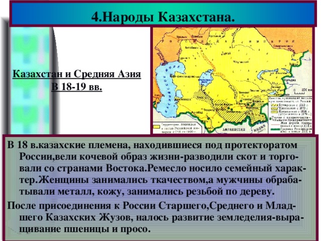 4.Народы Казахстана. Казахстан и Средняя Азия В 18-19 вв. В 18 в.казахские племена, находившиеся под протекторатом России,вели кочевой образ жизни-разводили скот и торго-вали со странами Востока.Ремесло носило семейный харак-тер.Женщины занимались ткачеством,а мужчины обраба-тывали металл, кожу, занимались резьбой по дереву. После присоединения к России Старшего,Среднего и Млад-шего Казахских Жузов, налось развитие земледелия-выра-щивание пшеницы и просо.