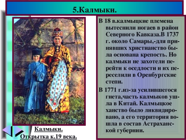 5.Калмыки. В 18 в.калмыцкие племена вытеснили ногаев в район Северного Кавказа.В 1737 г. около Самары,-для при-нявших христианство бы-ла основана крепость. Но калмыки не захотели пе-рейти к оседлости и их пе-реселили в Оренбургские степи. В 1771 г.из-за усилившегося гнета,часть калмыков уш-ла в Китай. Калмыцкое ханство было ликвидиро-вано, а его территория во-шла в состав Астраханс-кой губернии. Калмыки. Открытка к.19 века.