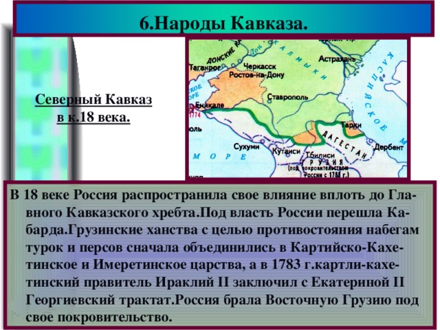6.Народы Кавказа. Северный Кавказ в к.18 века. В 18 веке Россия распространила свое влияние вплоть до Гла-вного Кавказского хребта.Под власть России перешла Ка-барда.Грузинские ханства с целью противостояния набегам турок и персов сначала объединились в Картийско-Кахе-тинское и Имеретинское царства, а в 1783 г.картли-кахе-тинский правитель Ираклий II заключил с Екатериной II Георгиевский трактат.Россия брала Восточную Грузию под свое покровительство.
