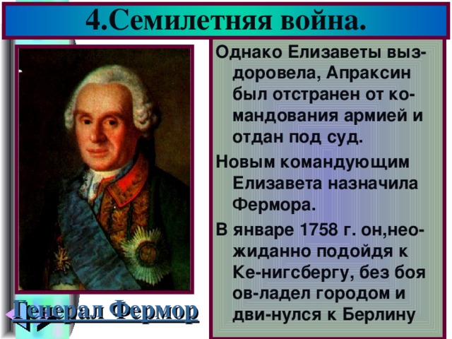 4.Семилетняя война. Однако Елизаветы выз-доровела, Апраксин был отстранен от ко-мандования армией и отдан под суд. Новым командующим Елизавета назначила Фермора. В январе 1758 г. он,нео-жиданно подойдя к Ке-нигсбергу, без боя ов-ладел городом и дви-нулся к Берлину Генерал Фермор
