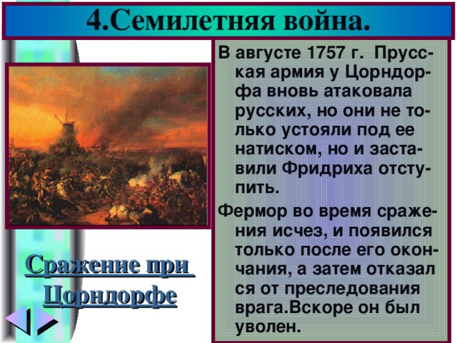 4.Семилетняя война. В августе 1757 г. Прусс-кая армия у Цорндор-фа вновь атаковала русских, но они не то-лько устояли под ее натиском, но и заста-вили Фридриха отсту-пить. Фермор во время сраже-ния исчез, и появился только после его окон-чания, а затем отказал ся от преследования врага.Вскоре он был уволен. Сражение при Цорндорфе
