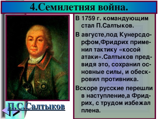 4.Семилетняя война. В 1759 г. командующим стал П.Салтыков. В августе,под Кунерсдо-рфом,Фридрих приме-нил тактику «косой атаки».Салтыков пред-видя это, сохранил ос-новные силы, и обеск-ровил противника. Вскоре русские перешли в наступление,а Фрид-рих, с трудом избежал плена. П.С.Салтыков