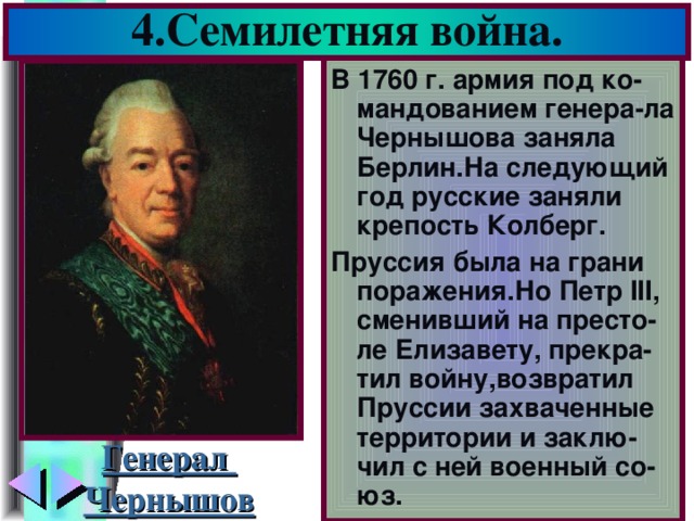 4.Семилетняя война. В 1760 г. армия под ко-мандованием генера-ла Чернышова заняла Берлин.На следующий год русские заняли крепость Колберг. Пруссия была на грани поражения.Но Петр III , сменивший на престо-ле Елизавету, прекра-тил войну,возвратил Пруссии захваченные территории и заклю-чил с ней военный со-юз. Генерал Чернышов
