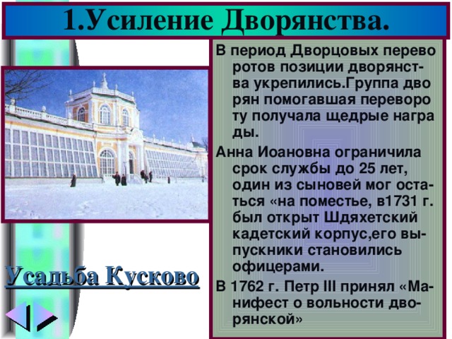 1.Усиление Дворянства. В период Дворцовых перево ротов позиции дворянст-ва укрепились.Группа дво рян помогавшая переворо ту получала щедрые награ ды. Анна Иоановна ограничила срок службы до 25 лет, один из сыновей мог оста-ться «на поместье, в1731 г. был открыт Шдяхетский кадетский корпус,его вы-пускники становились офицерами. В 1762 г. Петр III принял «Ма-нифест о вольности дво-рянской» Усадьба Кусково